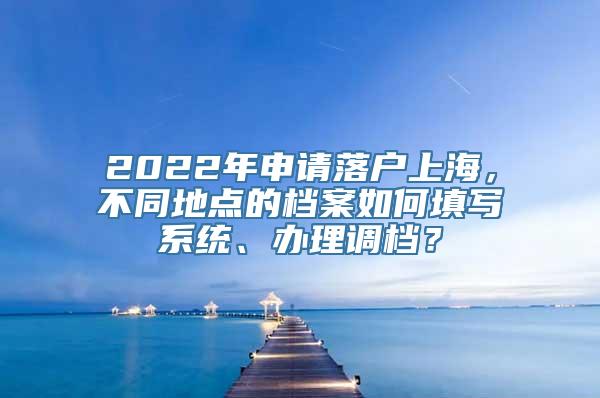 2022年申请落户上海，不同地点的档案如何填写系统、办理调档？