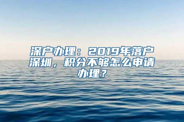 深户办理：2019年落户深圳，积分不够怎么申请办理？