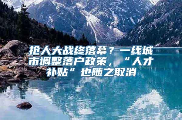 抢人大战终落幕？一线城市调整落户政策，“人才补贴”也随之取消