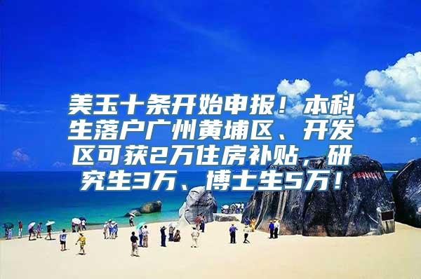 美玉十条开始申报！本科生落户广州黄埔区、开发区可获2万住房补贴，研究生3万、博士生5万！