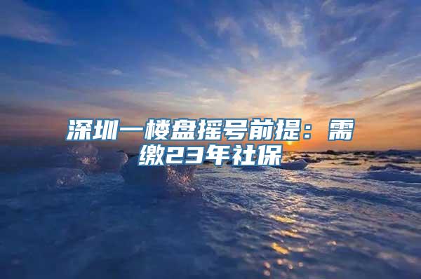 深圳一楼盘摇号前提：需缴23年社保