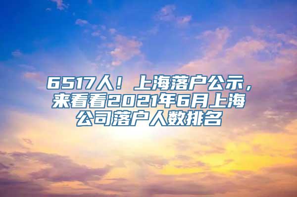 6517人！上海落户公示，来看看2021年6月上海公司落户人数排名