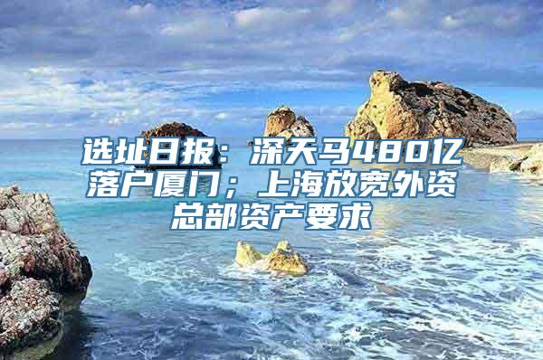 选址日报：深天马480亿落户厦门；上海放宽外资总部资产要求