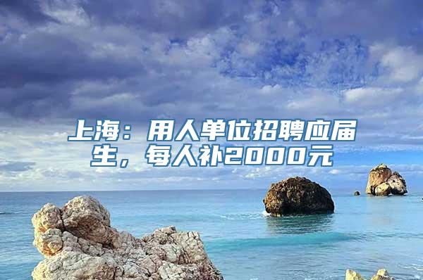 上海：用人单位招聘应届生，每人补2000元