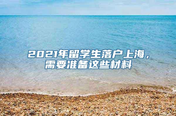 2021年留学生落户上海，需要准备这些材料