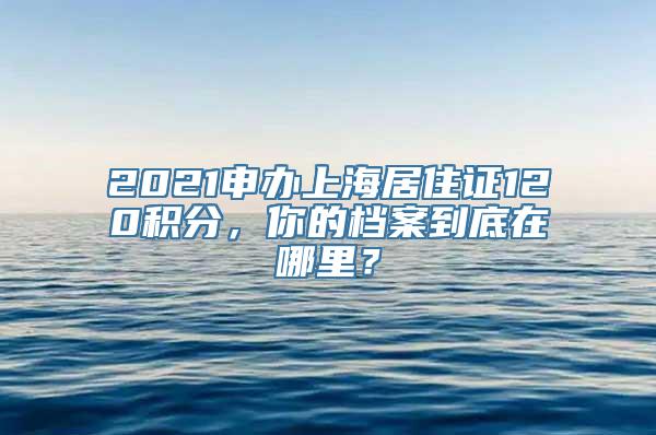 2021申办上海居住证120积分，你的档案到底在哪里？