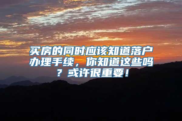 买房的同时应该知道落户办理手续，你知道这些吗？或许很重要！