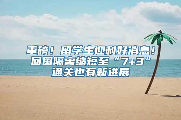 重磅！留学生迎利好消息！回国隔离缩短至“7+3”通关也有新进展