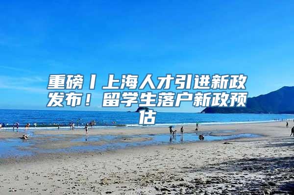 重磅丨上海人才引进新政发布！留学生落户新政预估