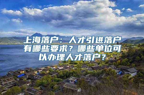 上海落户：人才引进落户有哪些要求？哪些单位可以办理人才落户？