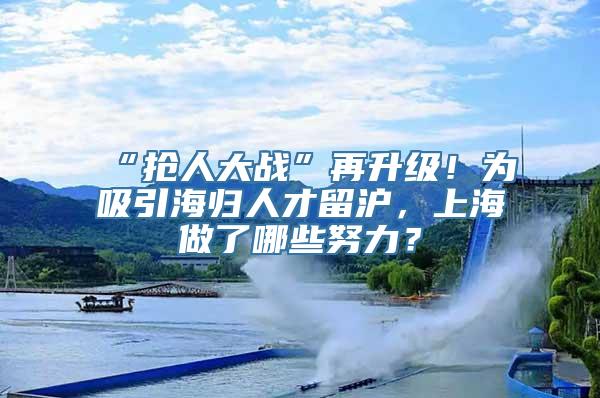 “抢人大战”再升级！为吸引海归人才留沪，上海做了哪些努力？