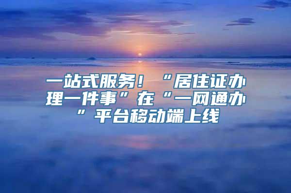 一站式服务！“居住证办理一件事”在“一网通办”平台移动端上线