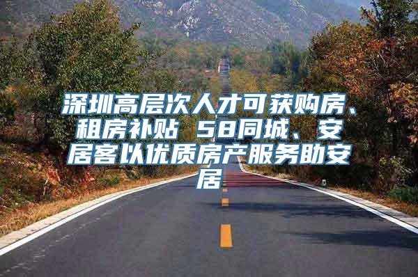 深圳高层次人才可获购房、租房补贴 58同城、安居客以优质房产服务助安居