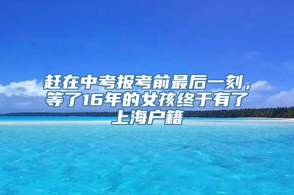 赶在中考报考前最后一刻，等了16年的女孩终于有了上海户籍