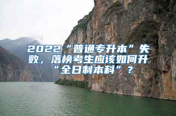 2022“普通专升本”失败，落榜考生应该如何升“全日制本科”？