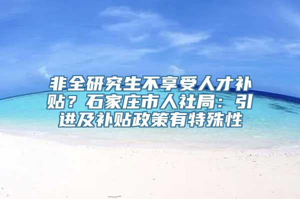 非全研究生不享受人才补贴？石家庄市人社局：引进及补贴政策有特殊性