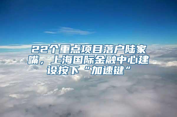 22个重点项目落户陆家嘴，上海国际金融中心建设按下“加速键”