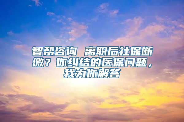 智帮咨询 离职后社保断缴？你纠结的医保问题，我为你解答