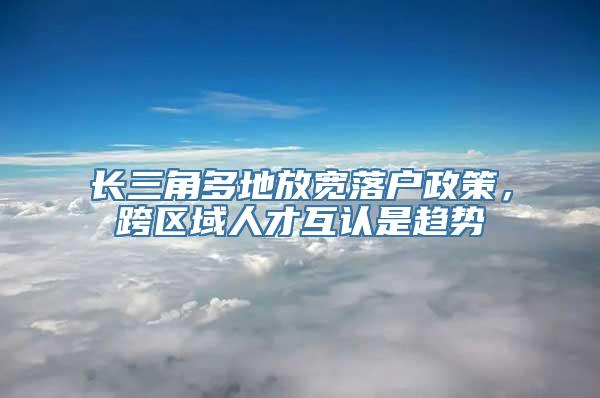 长三角多地放宽落户政策，跨区域人才互认是趋势