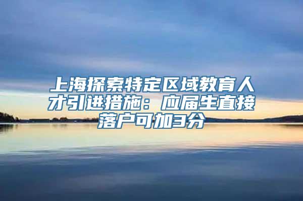 上海探索特定区域教育人才引进措施：应届生直接落户可加3分