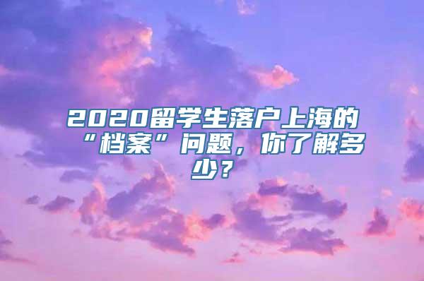 2020留学生落户上海的“档案”问题，你了解多少？