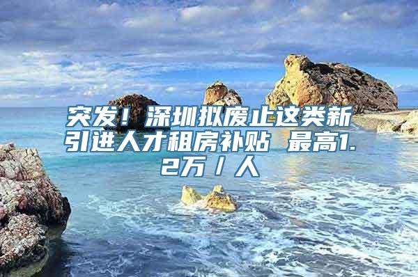 突发！深圳拟废止这类新引进人才租房补贴 最高1.2万／人