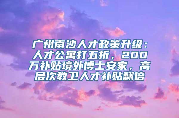 广州南沙人才政策升级：人才公寓打五折，200万补贴境外博士安家，高层次教卫人才补贴翻倍