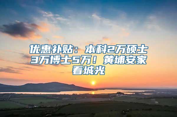 优惠补贴：本科2万硕士3万博士5万！黄埔安家看城光