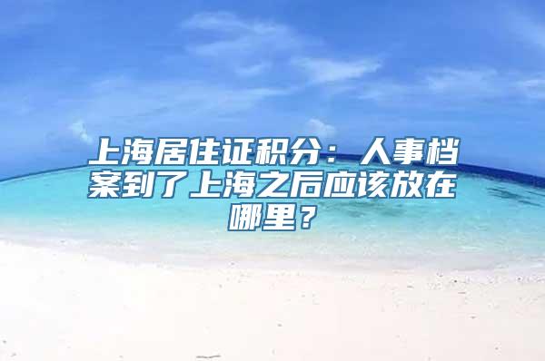 上海居住证积分：人事档案到了上海之后应该放在哪里？