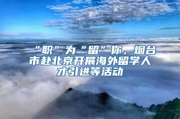 “职”为“留”你，烟台市赴北京开展海外留学人才引进等活动