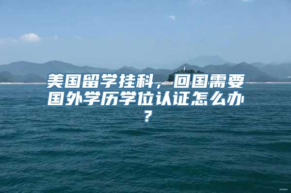 美国留学挂科，回国需要国外学历学位认证怎么办？