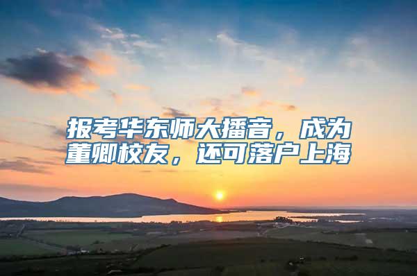 报考华东师大播音，成为董卿校友，还可落户上海