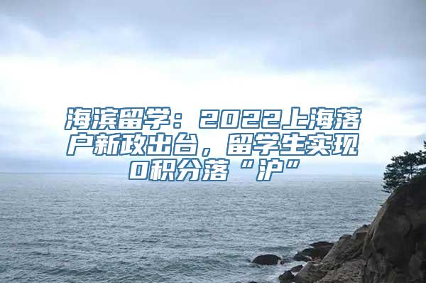 海滨留学：2022上海落户新政出台，留学生实现0积分落“沪”