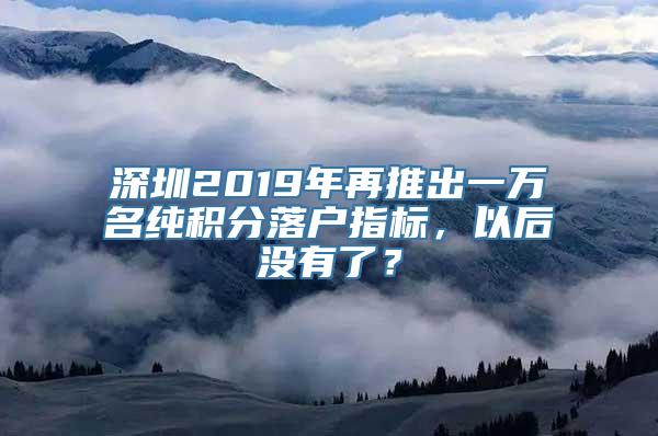 深圳2019年再推出一万名纯积分落户指标，以后没有了？