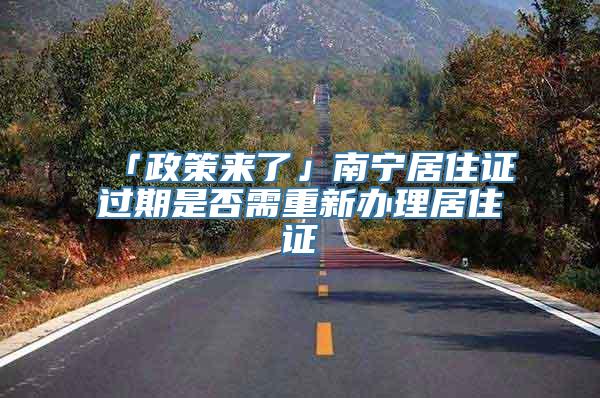 「政策来了」南宁居住证过期是否需重新办理居住证