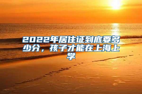 2022年居住证到底要多少分，孩子才能在上海上学