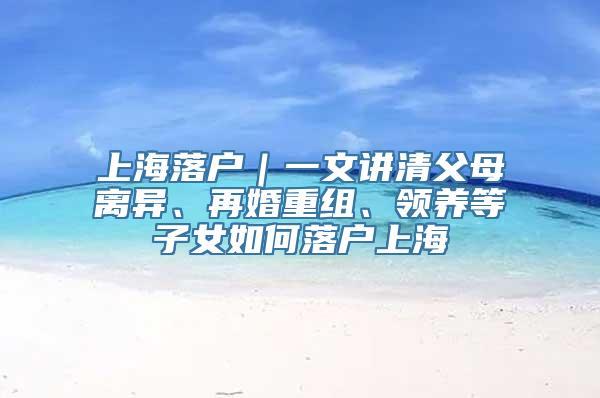 上海落户｜一文讲清父母离异、再婚重组、领养等子女如何落户上海