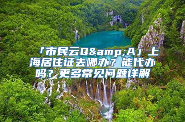 「市民云Q&A」上海居住证去哪办？能代办吗？更多常见问题详解→