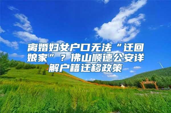 离婚妇女户口无法“迁回娘家”？佛山顺德公安详解户籍迁移政策