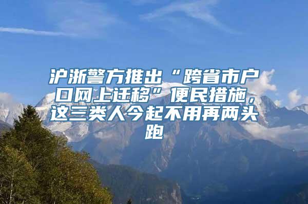 沪浙警方推出“跨省市户口网上迁移”便民措施，这三类人今起不用再两头跑