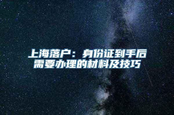 上海落户：身份证到手后需要办理的材料及技巧