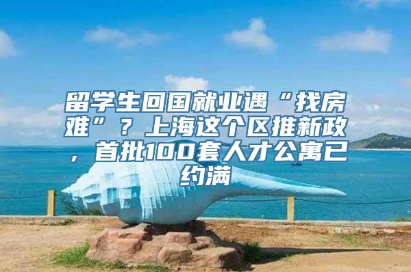 留学生回国就业遇“找房难”？上海这个区推新政，首批100套人才公寓已约满