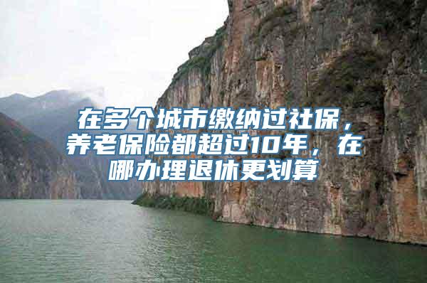 在多个城市缴纳过社保，养老保险都超过10年，在哪办理退休更划算