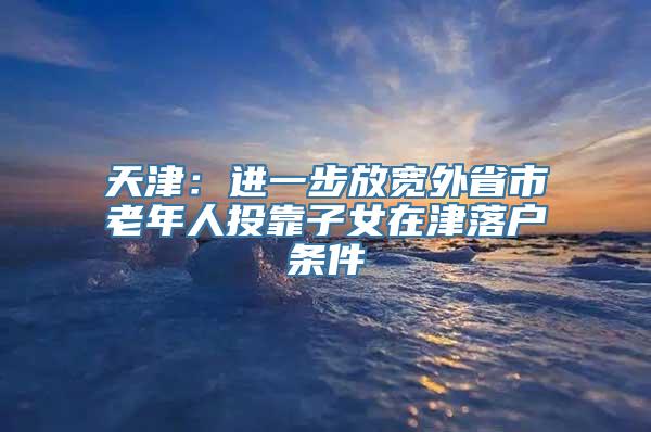 天津：进一步放宽外省市老年人投靠子女在津落户条件