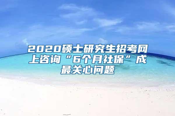 2020硕士研究生招考网上咨询“6个月社保”成最关心问题