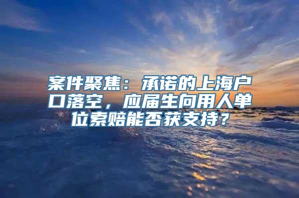 案件聚焦：承诺的上海户口落空，应届生向用人单位索赔能否获支持？