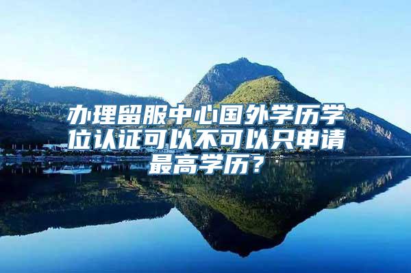 办理留服中心国外学历学位认证可以不可以只申请最高学历？