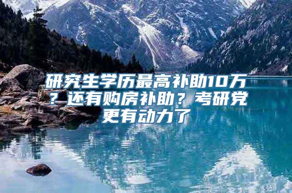 研究生学历最高补助10万？还有购房补助？考研党更有动力了