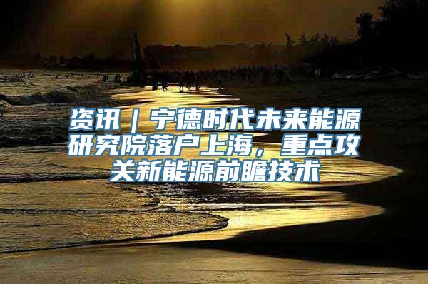 资讯｜宁德时代未来能源研究院落户上海，重点攻关新能源前瞻技术