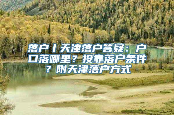 落户丨天津落户答疑：户口落哪里？投靠落户条件？附天津落户方式